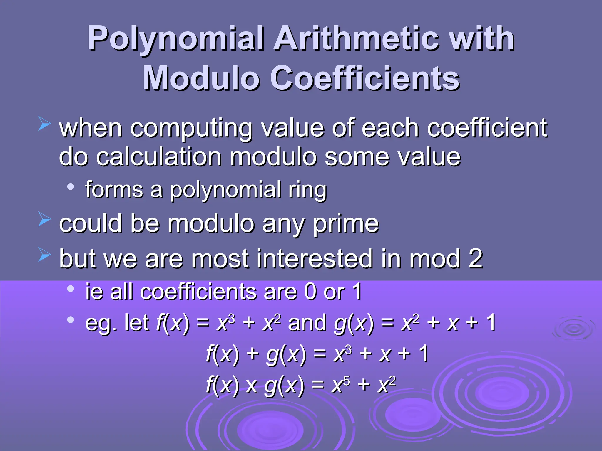 Polynomial Arithmetic with
Polynomial Arithmetic with
Modulo Coefficients
Modulo Coefficients
 when computing value of each coefficient
when computing value of each coefficient
do calculation modulo some value
do calculation modulo some value

forms a polynomial ring
forms a polynomial ring
 could be modulo any prime
could be modulo any prime
 but we are most interested in mod 2
but we are most interested in mod 2

ie all coefficients are 0 or 1
ie all coefficients are 0 or 1

eg. let
eg. let f
f(
(x
x) =
) = x
x3
3
+
+ x
x2
2
and
and g
g(
(x
x) =
) = x
x2
2
+
+ x
x + 1
+ 1
f
f(
(x
x) +
) + g
g(
(x
x) =
) = x
x3
3
+
+ x
x + 1
+ 1
f
f(
(x
x) x
) x g
g(
(x
x) =
) = x
x5
5
+
+ x
x2
2
 