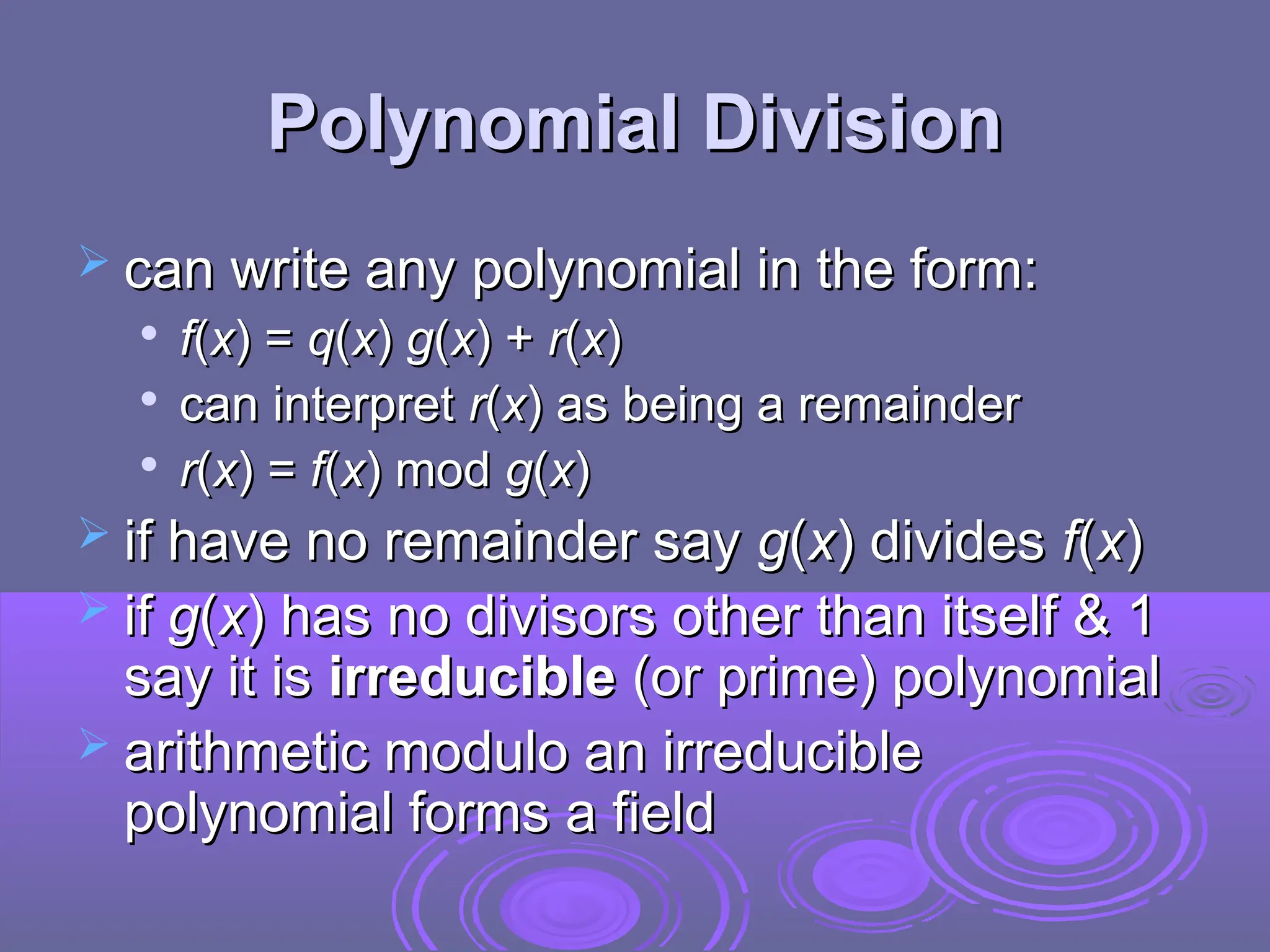 Polynomial Division
Polynomial Division
 can write any polynomial in the form:
can write any polynomial in the form:

f
f(
(x
x) =
) = q
q(
(x
x)
) g
g(
(x
x) +
) + r
r(
(x
x)
)

can interpret
can interpret r
r(
(x
x)
) as being a remainder
as being a remainder

r
r(
(x
x) =
) = f
f(
(x
x) mod
) mod g
g(
(x
x)
)
 if have no remainder say
if have no remainder say g
g(
(x
x) divides
) divides f
f(
(x
x)
)
 if
if g
g(
(x
x) has no divisors other than itself & 1
) has no divisors other than itself & 1
say it is
say it is irreducible
irreducible (or prime) polynomial
(or prime) polynomial
 arithmetic modulo an irreducible
arithmetic modulo an irreducible
polynomial forms a field
polynomial forms a field
 