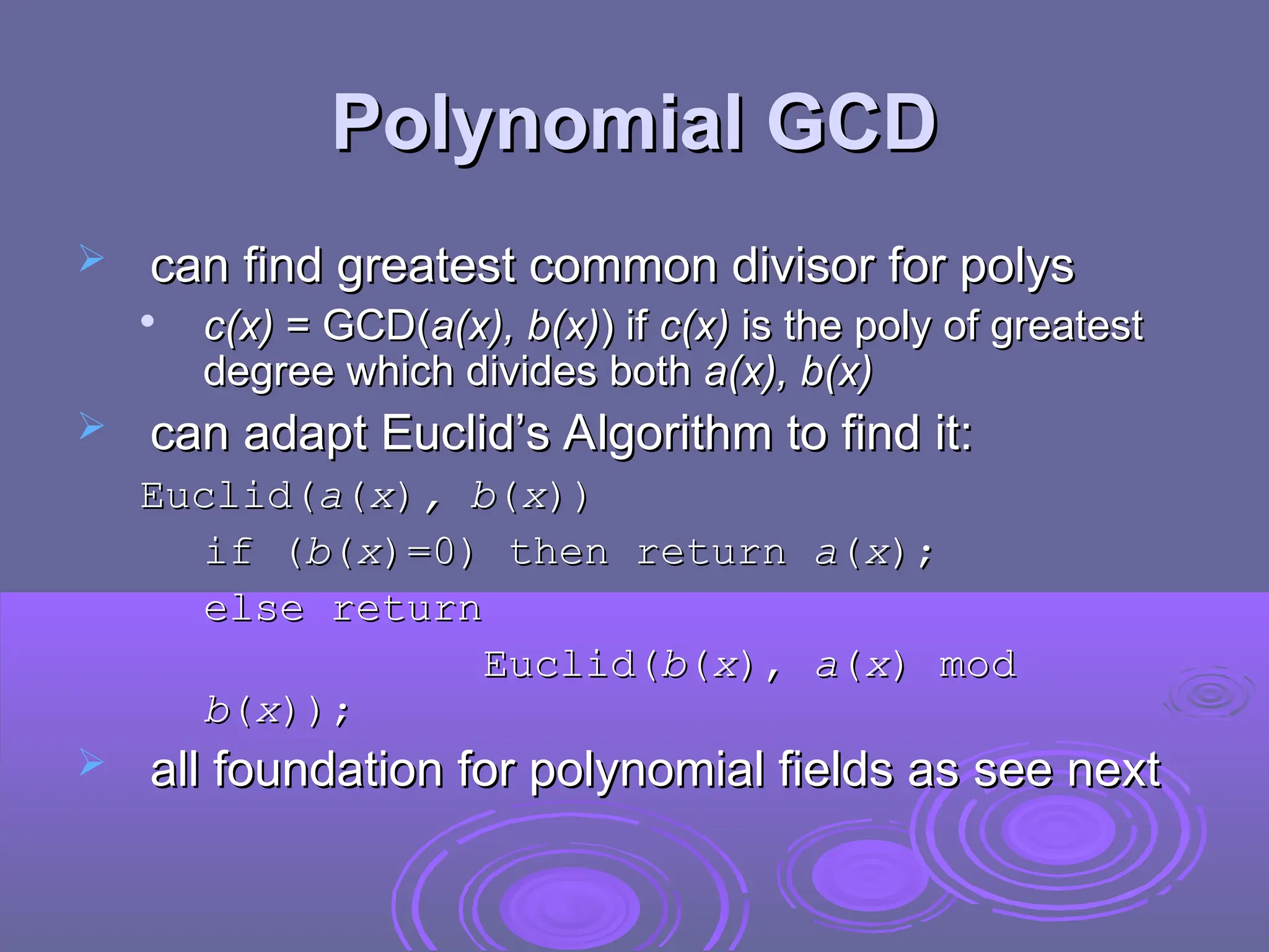 Polynomial GCD
Polynomial GCD
 can find greatest common divisor for polys
can find greatest common divisor for polys

c(x)
c(x) = GCD(
= GCD(a(x), b(x)
a(x), b(x)) if
) if c(x)
c(x) is the poly of greatest
is the poly of greatest
degree which divides both
degree which divides both a(x), b(x)
a(x), b(x)
 can adapt Euclid’s Algorithm to find it:
can adapt Euclid’s Algorithm to find it:
Euclid(
Euclid(a
a(
(x
x)
), b
, b(
(x
x)
))
)
if (
if (b
b(
(x
x)
)=0) then return
=0) then return a
a(
(x
x)
);
;
else return
else return
Euclid(
Euclid(b
b(
(x
x)
),
, a
a(
(x
x)
) mod
mod
b
b(
(x
x)
));
);
 all foundation for polynomial fields as see next
all foundation for polynomial fields as see next
 