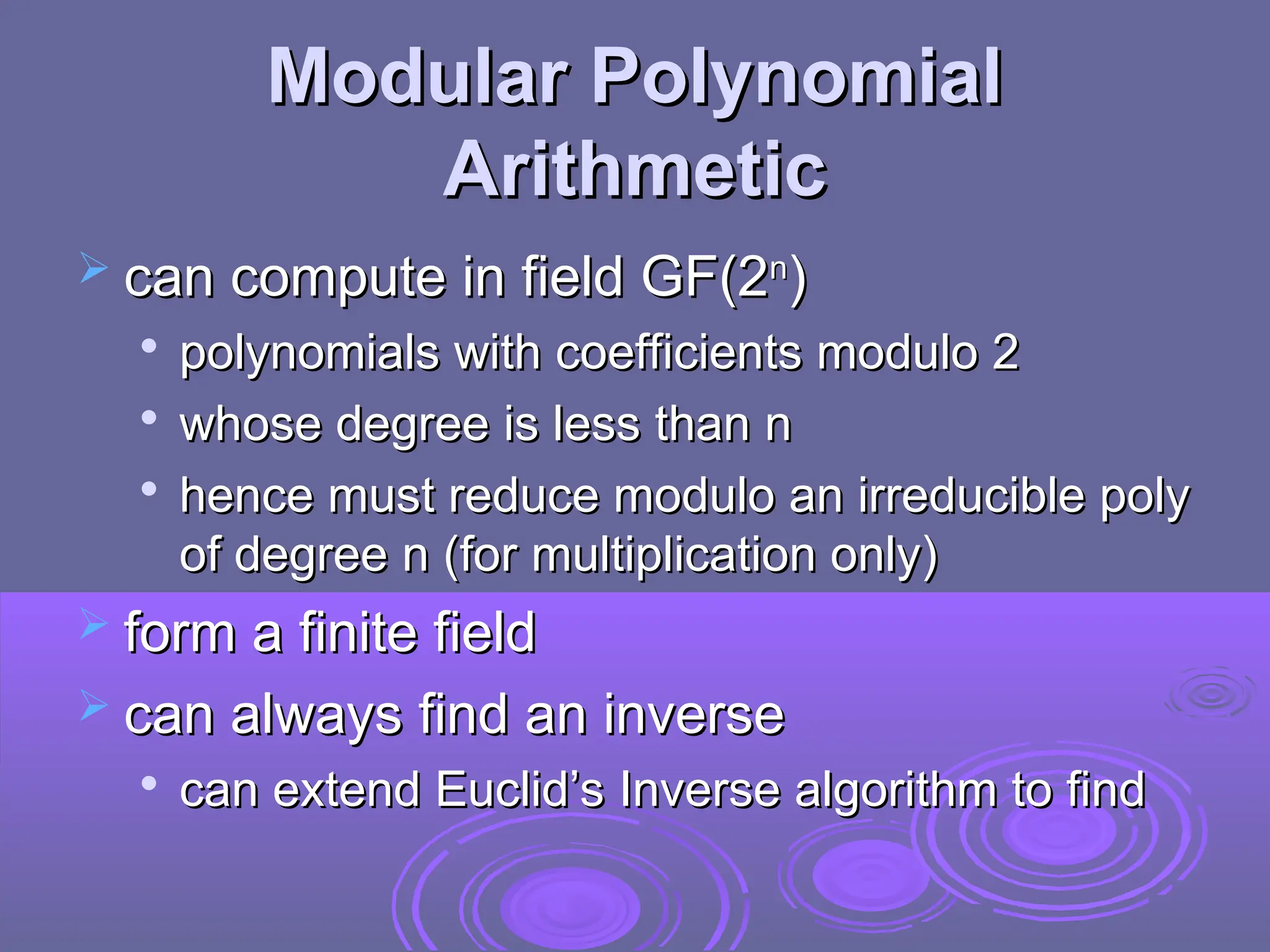 Modular Polynomial
Modular Polynomial
Arithmetic
Arithmetic
 can compute in field GF(2
can compute in field GF(2n
n
)
)

polynomials with coefficients modulo 2
polynomials with coefficients modulo 2

whose degree is less than n
whose degree is less than n

hence must reduce modulo an irreducible poly
hence must reduce modulo an irreducible poly
of degree n (for multiplication only)
of degree n (for multiplication only)
 form a finite field
form a finite field
 can always find an inverse
can always find an inverse

can extend Euclid’s Inverse algorithm to find
can extend Euclid’s Inverse algorithm to find
 