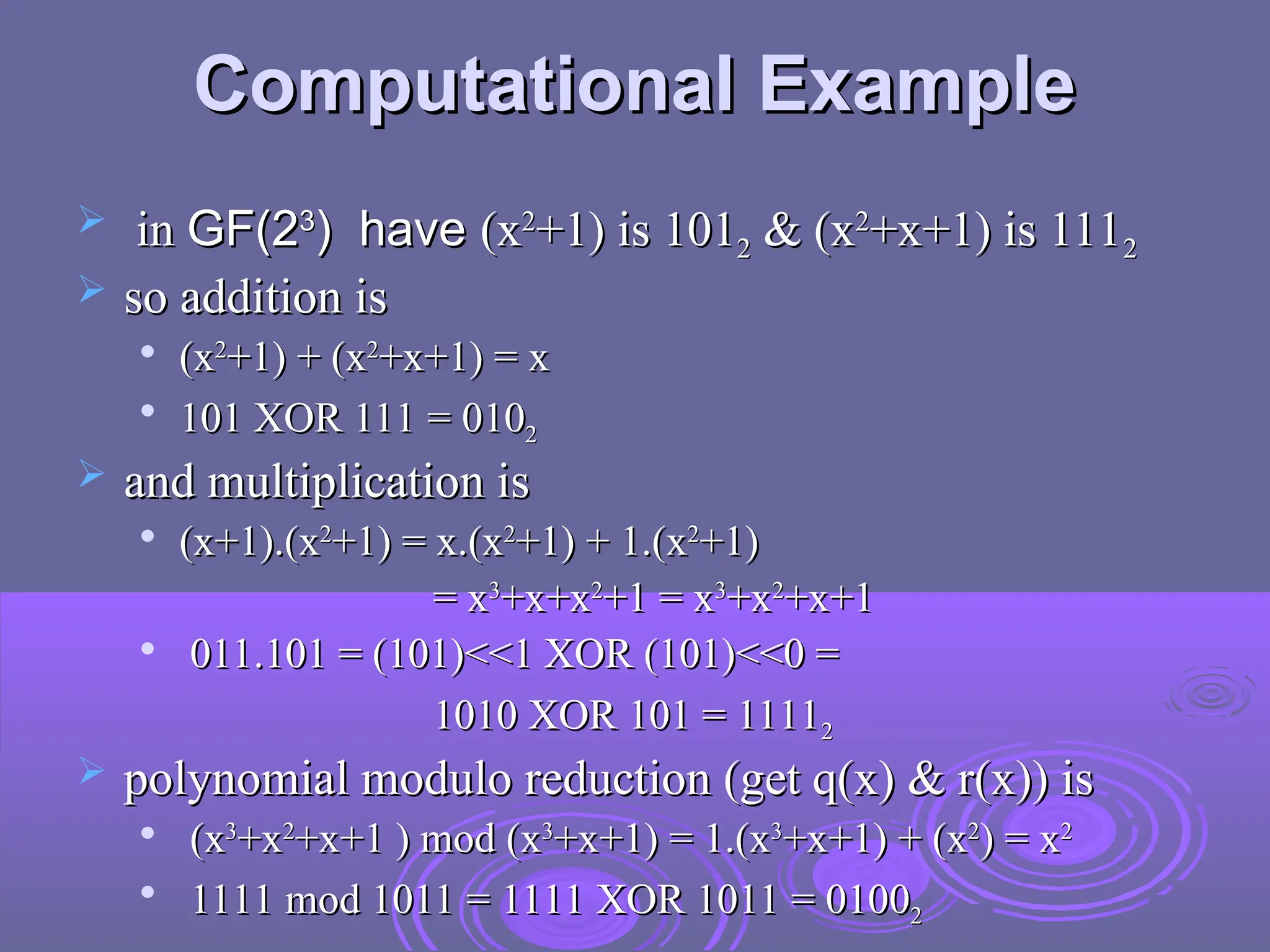 Computational Example
Computational Example
 in
in GF(2
GF(23
3
) have
) have (x
(x2
2
+1) is 101
+1) is 1012
2 & (x
& (x2
2
+x+1) is 111
+x+1) is 1112
2
 so addition is
so addition is

(x
(x2
2
+1) + (x
+1) + (x2
2
+x+1) = x
+x+1) = x

101 XOR 111 = 010
101 XOR 111 = 0102
2
 and multiplication is
and multiplication is

(x+1).(x
(x+1).(x2
2
+1) = x.(x
+1) = x.(x2
2
+1) + 1.(x
+1) + 1.(x2
2
+1)
+1)
= x
= x3
3
+x+x
+x+x2
2
+1 = x
+1 = x3
3
+x
+x2
2
+x+1
+x+1

011.101 = (101)<<1 XOR (101)<<0 =
011.101 = (101)<<1 XOR (101)<<0 =
1010 XOR 101 = 1111
1010 XOR 101 = 11112
2
 polynomial modulo reduction (get q(x) & r(x)) is
polynomial modulo reduction (get q(x) & r(x)) is

(x
(x3
3
+x
+x2
2
+x+1 ) mod (x
+x+1 ) mod (x3
3
+x+1) = 1.(x
+x+1) = 1.(x3
3
+x+1) + (x
+x+1) + (x2
2
) = x
) = x2
2

1111 mod 1011 = 1111 XOR 1011 = 0100
1111 mod 1011 = 1111 XOR 1011 = 01002
2
 