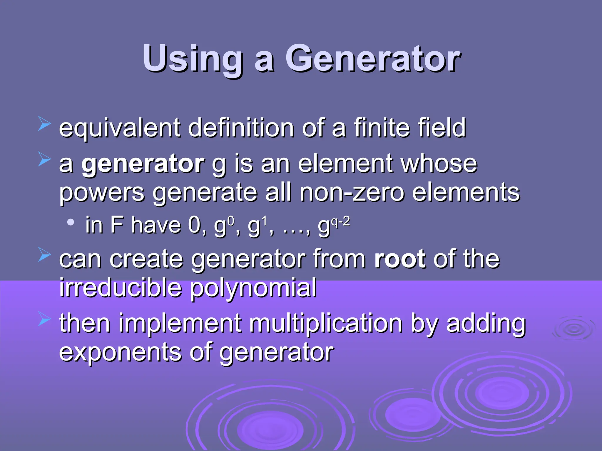 Using a Generator
Using a Generator
 equivalent definition of a finite field
equivalent definition of a finite field
 a
a generator
generator g is an element whose
g is an element whose
powers generate all non-zero elements
powers generate all non-zero elements

in F have 0, g
in F have 0, g0
0
, g
, g1
1
, …, g
, …, gq-2
q-2
 can create generator from
can create generator from root
root of the
of the
irreducible polynomial
irreducible polynomial
 then implement multiplication by adding
then implement multiplication by adding
exponents of generator
exponents of generator
 