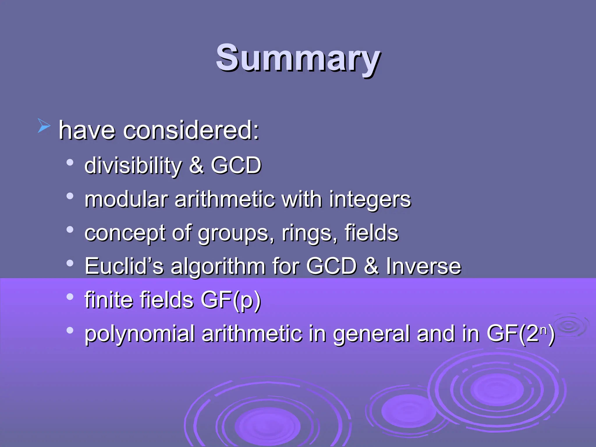 Summary
Summary
 have considered:
have considered:

divisibility & GCD
divisibility & GCD

modular arithmetic with integers
modular arithmetic with integers

concept of groups, rings, fields
concept of groups, rings, fields

Euclid’s algorithm for GCD & Inverse
Euclid’s algorithm for GCD & Inverse

finite fields GF(p)
finite fields GF(p)

polynomial arithmetic in general and in GF(2
polynomial arithmetic in general and in GF(2n
n
)
)
 
