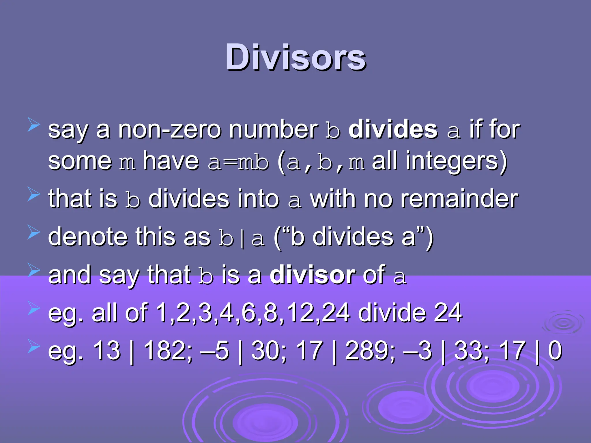 Divisors
Divisors
 say a non-zero number
say a non-zero number b
b divides
divides a
a if for
if for
some
some m
m have
have a=mb
a=mb (
(a,b,m
a,b,m all integers)
all integers)
 that is
that is b
b divides into
divides into a
a with no remainder
with no remainder
 denote this as
denote this as b|a
b|a (“b divides a”)
(“b divides a”)
 and say that
and say that b
b is a
is a divisor
divisor of
of a
a
 eg. all of 1,2,3,4,6,8,12,24 divide 24
eg. all of 1,2,3,4,6,8,12,24 divide 24
 eg.
eg. 13 | 182; –5 | 30; 17 | 289; –3 | 33; 17 | 0
13 | 182; –5 | 30; 17 | 289; –3 | 33; 17 | 0
 