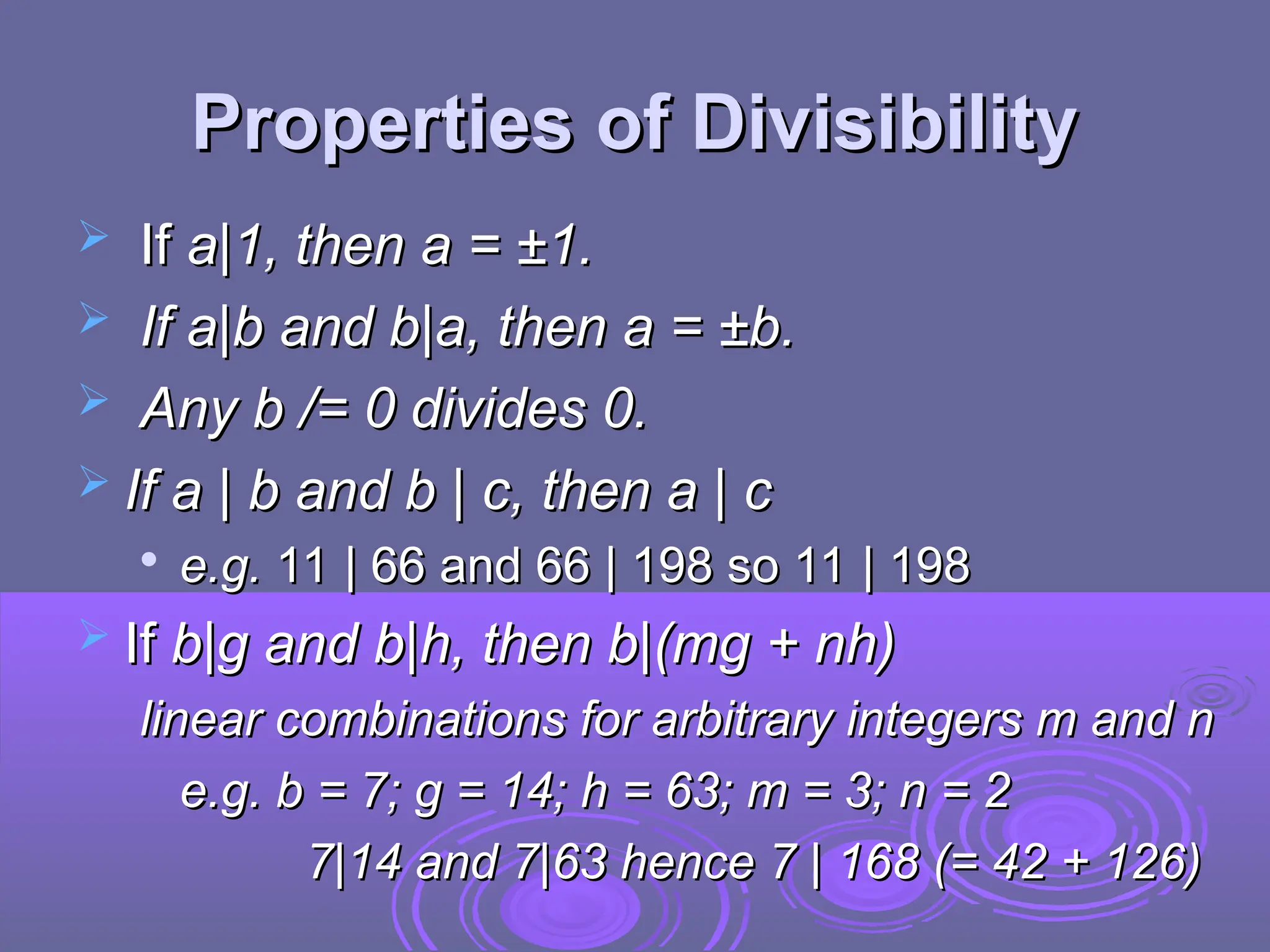 Properties of Divisibility
Properties of Divisibility
 If
If a|1, then a = ±1.
a|1, then a = ±1.
 If a|b and b|a, then a = ±b.
If a|b and b|a, then a = ±b.
 Any b /= 0 divides 0.
Any b /= 0 divides 0.
 If a | b and b | c, then a | c
If a | b and b | c, then a | c

e.g.
e.g. 11 | 66 and 66 | 198 so 11 | 198
11 | 66 and 66 | 198 so 11 | 198
 If
If b|g and b|h, then b|(mg + nh)
b|g and b|h, then b|(mg + nh)
linear combinations for arbitrary integers m and n
linear combinations for arbitrary integers m and n
e.g. b = 7; g = 14; h = 63; m = 3; n = 2
e.g. b = 7; g = 14; h = 63; m = 3; n = 2
7|14 and 7|63 hence 7 | 168 (= 42 + 126)
7|14 and 7|63 hence 7 | 168 (= 42 + 126)
 