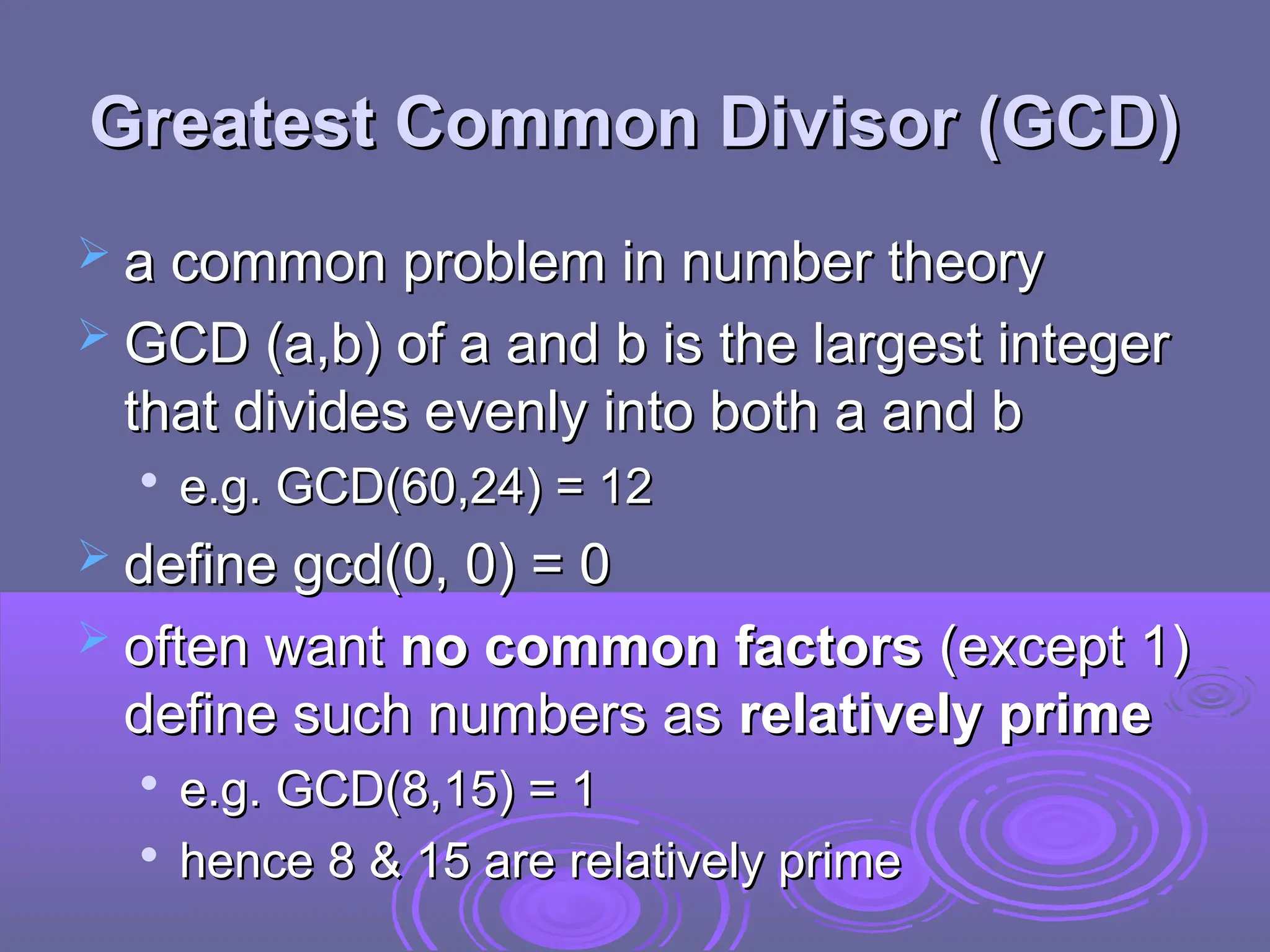 Greatest Common Divisor (GCD)
Greatest Common Divisor (GCD)
 a common problem in number theory
a common problem in number theory
 GCD (a,b) of a and b is the largest integer
GCD (a,b) of a and b is the largest integer
that divides evenly into both a and b
that divides evenly into both a and b

e.g. GCD(60,24) = 12
e.g. GCD(60,24) = 12
 define gcd(0, 0) = 0
define gcd(0, 0) = 0
 often want
often want no common factors
no common factors (except 1)
(except 1)
define such numbers as
define such numbers as relatively prime
relatively prime

e.g. GCD(8,15) = 1
e.g. GCD(8,15) = 1

hence 8 & 15 are relatively prime
hence 8 & 15 are relatively prime
 