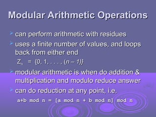 Modular Arithmetic Operations
Modular Arithmetic Operations
 can perform arithmetic with residues
can perform arithmetic with residues
 uses a finite number of values, and loops
uses a finite number of values, and loops
back from either end
back from either end
Z
Zn
n = {0, 1, . . . , (
= {0, 1, . . . , (n – 1)}
n – 1)}
 modular arithmetic is when do addition &
modular arithmetic is when do addition &
multiplication and modulo reduce answer
multiplication and modulo reduce answer
 can do reduction at any point, i.e.
can do reduction at any point, i.e.
a+b mod n = [a mod n + b mod n] mod n
a+b mod n = [a mod n + b mod n] mod n
 