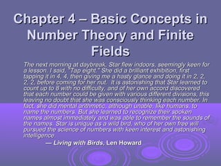 Chapter 4 – Basic Concepts in
Chapter 4 – Basic Concepts in
Number Theory and Finite
Number Theory and Finite
Fields
Fields
The next morning at daybreak, Star flew indoors, seemingly keen for
The next morning at daybreak, Star flew indoors, seemingly keen for
a lesson. I said, "Tap eight." She did a brilliant exhibition, first
a lesson. I said, "Tap eight." She did a brilliant exhibition, first
tapping it in 4, 4, then giving me a hasty glance and doing it in 2, 2,
tapping it in 4, 4, then giving me a hasty glance and doing it in 2, 2,
2, 2, before coming for her nut. It is astonishing that Star learned to
2, 2, before coming for her nut. It is astonishing that Star learned to
count up to 8 with no difficulty, and of her own accord discovered
count up to 8 with no difficulty, and of her own accord discovered
that each number could be given with various different divisions, this
that each number could be given with various different divisions, this
leaving no doubt that she was consciously thinking each number. In
leaving no doubt that she was consciously thinking each number. In
fact, she did mental arithmetic, although unable, like humans, to
fact, she did mental arithmetic, although unable, like humans, to
name the numbers. But she learned to recognize their spoken
name the numbers. But she learned to recognize their spoken
names almost immediately and was able to remember the sounds of
names almost immediately and was able to remember the sounds of
the names. Star is unique as a wild bird, who of her own free will
the names. Star is unique as a wild bird, who of her own free will
pursued the science of numbers with keen interest and astonishing
pursued the science of numbers with keen interest and astonishing
intelligence.
intelligence.
—
— Living with Birds
Living with Birds, Len Howard
, Len Howard
 