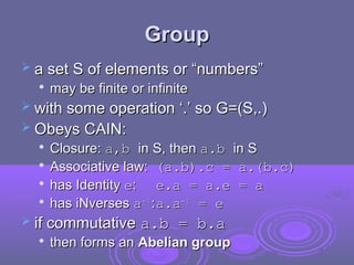 Group
Group
 a set S of elements or “numbers”
a set S of elements or “numbers”

may be finite or infinite
may be finite or infinite
 with some operation ‘.’ so G=(S,.)
with some operation ‘.’ so G=(S,.)
 Obeys CAIN:
Obeys CAIN:

Closure:
Closure: a,b
a,b in S, then
in S, then a.b
a.b in S
in S

Associative law:
Associative law: (a.b).c = a.(b.c)
(a.b).c = a.(b.c)

has Identity
has Identity e
e:
: e.a = a.e = a
e.a = a.e = a

has iNverses
has iNverses a
a-1
-1
:
:a.a
a.a-1
-1
= e
= e
 if commutative
if commutative a.b = b.a
a.b = b.a

then forms an
then forms an Abelian group
Abelian group
 