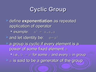 Cyclic Group
Cyclic Group
 define
define exponentiation
exponentiation as repeated
as repeated
application of operator
application of operator

example:
example: a
a3
3
= a.a.a
= a.a.a
 and let identity be:
and let identity be: e=
e=a
a0
0
 a group is cyclic if every element is a
a group is cyclic if every element is a
power of some fixed element
power of some fixed element a
a

i.e.,
i.e., b =
b = a
ak
k
for some
for some a
a and every
and every b
b in group
in group
 a
a is said to be a generator of the group
is said to be a generator of the group
 