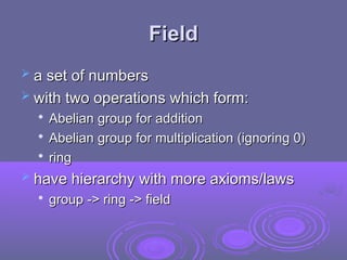 Field
Field
 a set of numbers
a set of numbers
 with two operations which form:
with two operations which form:

Abelian group for addition
Abelian group for addition

Abelian group for multiplication (ignoring 0)
Abelian group for multiplication (ignoring 0)

ring
ring
 have hierarchy with more axioms/laws
have hierarchy with more axioms/laws

group -> ring -> field
group -> ring -> field
 