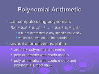 Polynomial Arithmetic
Polynomial Arithmetic
 can compute using polynomials
can compute using polynomials
f
f(
(x
x) = a
) = an
nx
xn
n
+ a
+ an-1
n-1x
xn-1
n-1
+ … + a
+ … + a1
1x +
x + a
a0
0 = ∑ a
= ∑ ai
ix
xi
i
• n.b. not interested in any specific value of x
n.b. not interested in any specific value of x
• which is known as the indeterminate
which is known as the indeterminate
 several alternatives available
several alternatives available

ordinary polynomial arithmetic
ordinary polynomial arithmetic

poly arithmetic with coefs mod p
poly arithmetic with coefs mod p

poly arithmetic with coefs mod p and
poly arithmetic with coefs mod p and
polynomials mod m(x)
polynomials mod m(x)
 