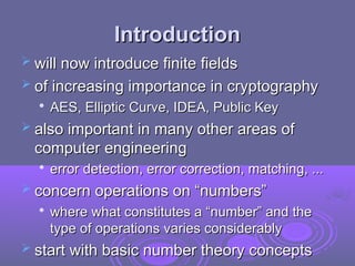 Introduction
Introduction
 will now introduce finite fields
will now introduce finite fields
 of increasing importance in cryptography
of increasing importance in cryptography

AES, Elliptic Curve, IDEA, Public Key
AES, Elliptic Curve, IDEA, Public Key
 also important in many other areas of
also important in many other areas of
computer engineering
computer engineering

error detection, error correction, matching, ...
error detection, error correction, matching, ...
 concern operations on “numbers”
concern operations on “numbers”

where what constitutes a “number” and the
where what constitutes a “number” and the
type of operations varies considerably
type of operations varies considerably
 start with basic number theory concepts
start with basic number theory concepts
 