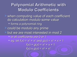 Polynomial Arithmetic with
Polynomial Arithmetic with
Modulo Coefficients
Modulo Coefficients
 when computing value of each coefficient
when computing value of each coefficient
do calculation modulo some value
do calculation modulo some value

forms a polynomial ring
forms a polynomial ring
 could be modulo any prime
could be modulo any prime
 but we are most interested in mod 2
but we are most interested in mod 2

ie all coefficients are 0 or 1
ie all coefficients are 0 or 1

eg. let
eg. let f
f(
(x
x) =
) = x
x3
3
+
+ x
x2
2
and
and g
g(
(x
x) =
) = x
x2
2
+
+ x
x + 1
+ 1
f
f(
(x
x) +
) + g
g(
(x
x) =
) = x
x3
3
+
+ x
x + 1
+ 1
f
f(
(x
x) x
) x g
g(
(x
x) =
) = x
x5
5
+
+ x
x2
2
 