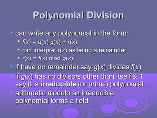 Polynomial Division
Polynomial Division
 can write any polynomial in the form:
can write any polynomial in the form:

f
f(
(x
x) =
) = q
q(
(x
x)
) g
g(
(x
x) +
) + r
r(
(x
x)
)

can interpret
can interpret r
r(
(x
x)
) as being a remainder
as being a remainder

r
r(
(x
x) =
) = f
f(
(x
x) mod
) mod g
g(
(x
x)
)
 if have no remainder say
if have no remainder say g
g(
(x
x) divides
) divides f
f(
(x
x)
)
 if
if g
g(
(x
x) has no divisors other than itself & 1
) has no divisors other than itself & 1
say it is
say it is irreducible
irreducible (or prime) polynomial
(or prime) polynomial
 arithmetic modulo an irreducible
arithmetic modulo an irreducible
polynomial forms a field
polynomial forms a field
 