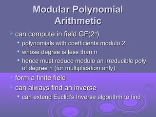 Modular Polynomial
Modular Polynomial
Arithmetic
Arithmetic
 can compute in field GF(2
can compute in field GF(2n
n
)
)

polynomials with coefficients modulo 2
polynomials with coefficients modulo 2

whose degree is less than n
whose degree is less than n

hence must reduce modulo an irreducible poly
hence must reduce modulo an irreducible poly
of degree n (for multiplication only)
of degree n (for multiplication only)
 form a finite field
form a finite field
 can always find an inverse
can always find an inverse

can extend Euclid’s Inverse algorithm to find
can extend Euclid’s Inverse algorithm to find
 