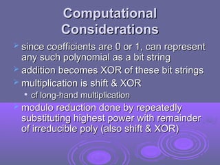 Computational
Computational
Considerations
Considerations
 since coefficients are 0 or 1, can represent
since coefficients are 0 or 1, can represent
any such polynomial as a bit string
any such polynomial as a bit string
 addition becomes XOR of these bit strings
addition becomes XOR of these bit strings
 multiplication is shift & XOR
multiplication is shift & XOR

cf long-hand multiplication
cf long-hand multiplication
 modulo reduction done by repeatedly
modulo reduction done by repeatedly
substituting highest power with remainder
substituting highest power with remainder
of irreducible poly (also shift & XOR)
of irreducible poly (also shift & XOR)
 