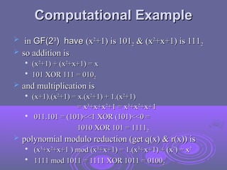 Computational Example
Computational Example
 in
in GF(2
GF(23
3
) have
) have (x
(x2
2
+1) is 101
+1) is 1012
2 & (x
& (x2
2
+x+1) is 111
+x+1) is 1112
2
 so addition is
so addition is

(x
(x2
2
+1) + (x
+1) + (x2
2
+x+1) = x
+x+1) = x

101 XOR 111 = 010
101 XOR 111 = 0102
2
 and multiplication is
and multiplication is

(x+1).(x
(x+1).(x2
2
+1) = x.(x
+1) = x.(x2
2
+1) + 1.(x
+1) + 1.(x2
2
+1)
+1)
= x
= x3
3
+x+x
+x+x2
2
+1 = x
+1 = x3
3
+x
+x2
2
+x+1
+x+1

011.101 = (101)<<1 XOR (101)<<0 =
011.101 = (101)<<1 XOR (101)<<0 =
1010 XOR 101 = 1111
1010 XOR 101 = 11112
2
 polynomial modulo reduction (get q(x) & r(x)) is
polynomial modulo reduction (get q(x) & r(x)) is

(x
(x3
3
+x
+x2
2
+x+1 ) mod (x
+x+1 ) mod (x3
3
+x+1) = 1.(x
+x+1) = 1.(x3
3
+x+1) + (x
+x+1) + (x2
2
) = x
) = x2
2

1111 mod 1011 = 1111 XOR 1011 = 0100
1111 mod 1011 = 1111 XOR 1011 = 01002
2
 