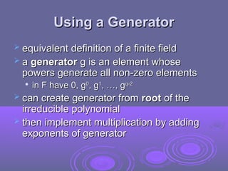 Using a Generator
Using a Generator
 equivalent definition of a finite field
equivalent definition of a finite field
 a
a generator
generator g is an element whose
g is an element whose
powers generate all non-zero elements
powers generate all non-zero elements

in F have 0, g
in F have 0, g0
0
, g
, g1
1
, …, g
, …, gq-2
q-2
 can create generator from
can create generator from root
root of the
of the
irreducible polynomial
irreducible polynomial
 then implement multiplication by adding
then implement multiplication by adding
exponents of generator
exponents of generator
 