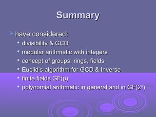 Summary
Summary
 have considered:
have considered:

divisibility & GCD
divisibility & GCD

modular arithmetic with integers
modular arithmetic with integers

concept of groups, rings, fields
concept of groups, rings, fields

Euclid’s algorithm for GCD & Inverse
Euclid’s algorithm for GCD & Inverse

finite fields GF(p)
finite fields GF(p)

polynomial arithmetic in general and in GF(2
polynomial arithmetic in general and in GF(2n
n
)
)
 