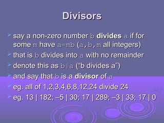 Divisors
Divisors
 say a non-zero number
say a non-zero number b
b divides
divides a
a if for
if for
some
some m
m have
have a=mb
a=mb (
(a,b,m
a,b,m all integers)
all integers)
 that is
that is b
b divides into
divides into a
a with no remainder
with no remainder
 denote this as
denote this as b|a
b|a (“b divides a”)
(“b divides a”)
 and say that
and say that b
b is a
is a divisor
divisor of
of a
a
 eg. all of 1,2,3,4,6,8,12,24 divide 24
eg. all of 1,2,3,4,6,8,12,24 divide 24
 eg.
eg. 13 | 182; –5 | 30; 17 | 289; –3 | 33; 17 | 0
13 | 182; –5 | 30; 17 | 289; –3 | 33; 17 | 0
 