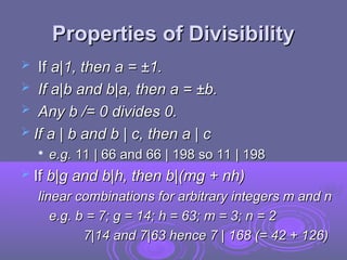 Properties of Divisibility
Properties of Divisibility
 If
If a|1, then a = ±1.
a|1, then a = ±1.
 If a|b and b|a, then a = ±b.
If a|b and b|a, then a = ±b.
 Any b /= 0 divides 0.
Any b /= 0 divides 0.
 If a | b and b | c, then a | c
If a | b and b | c, then a | c

e.g.
e.g. 11 | 66 and 66 | 198 so 11 | 198
11 | 66 and 66 | 198 so 11 | 198
 If
If b|g and b|h, then b|(mg + nh)
b|g and b|h, then b|(mg + nh)
linear combinations for arbitrary integers m and n
linear combinations for arbitrary integers m and n
e.g. b = 7; g = 14; h = 63; m = 3; n = 2
e.g. b = 7; g = 14; h = 63; m = 3; n = 2
7|14 and 7|63 hence 7 | 168 (= 42 + 126)
7|14 and 7|63 hence 7 | 168 (= 42 + 126)
 