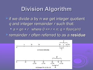Division Algorithm
Division Algorithm
 if we divide a by n we get integer quotient
if we divide a by n we get integer quotient
q
q and integer remainder
and integer remainder r
r such that:
such that:

a = qn + r
a = qn + r where
where 0 <= r < n; q = floor(a/n)
0 <= r < n; q = floor(a/n)
 remainder
remainder r
r often referred to as a
often referred to as a residue
residue
 