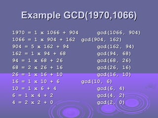 Example GCD(1970,1066)
Example GCD(1970,1066)
1970 = 1 x 1066 + 904
1970 = 1 x 1066 + 904 gcd(1066, 904)
gcd(1066, 904)
1066 = 1 x 904 + 162
1066 = 1 x 904 + 162 gcd(904, 162)
gcd(904, 162)
904 = 5 x 162 + 94
904 = 5 x 162 + 94 gcd(162, 94)
gcd(162, 94)
162 = 1 x 94 + 68
162 = 1 x 94 + 68 gcd(94, 68)
gcd(94, 68)
94 = 1 x 68 + 26
94 = 1 x 68 + 26 gcd(68, 26)
gcd(68, 26)
68 = 2 x 26 + 16
68 = 2 x 26 + 16 gcd(26, 16)
gcd(26, 16)
26 = 1 x 16 + 10
26 = 1 x 16 + 10 gcd(16, 10)
gcd(16, 10)
16 = 1 x 10 + 6
16 = 1 x 10 + 6 gcd(10, 6)
gcd(10, 6)
10 = 1 x 6 + 4
10 = 1 x 6 + 4 gcd(6, 4)
gcd(6, 4)
6 = 1 x 4 + 2
6 = 1 x 4 + 2 gcd(4, 2)
gcd(4, 2)
4 = 2 x 2 + 0
4 = 2 x 2 + 0 gcd(2, 0)
gcd(2, 0)
 