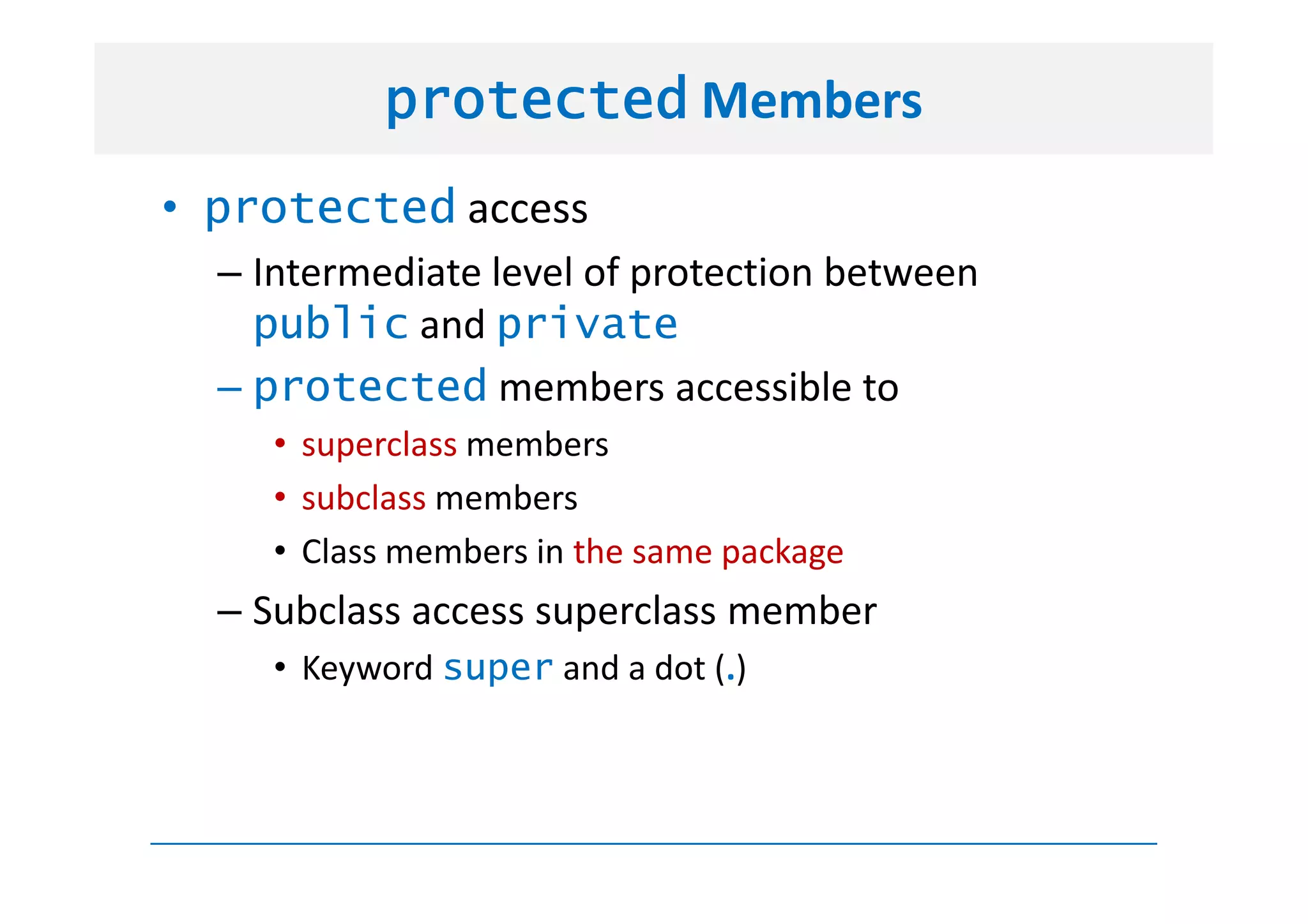 protected Members
• protected access
  – Intermediate level of protection between
    public and private
  – protected members accessible to
     • superclass members
     • subclass members
     • Class members in the same package
  – Subclass access superclass member
     • Keyword super and a dot (.)
 