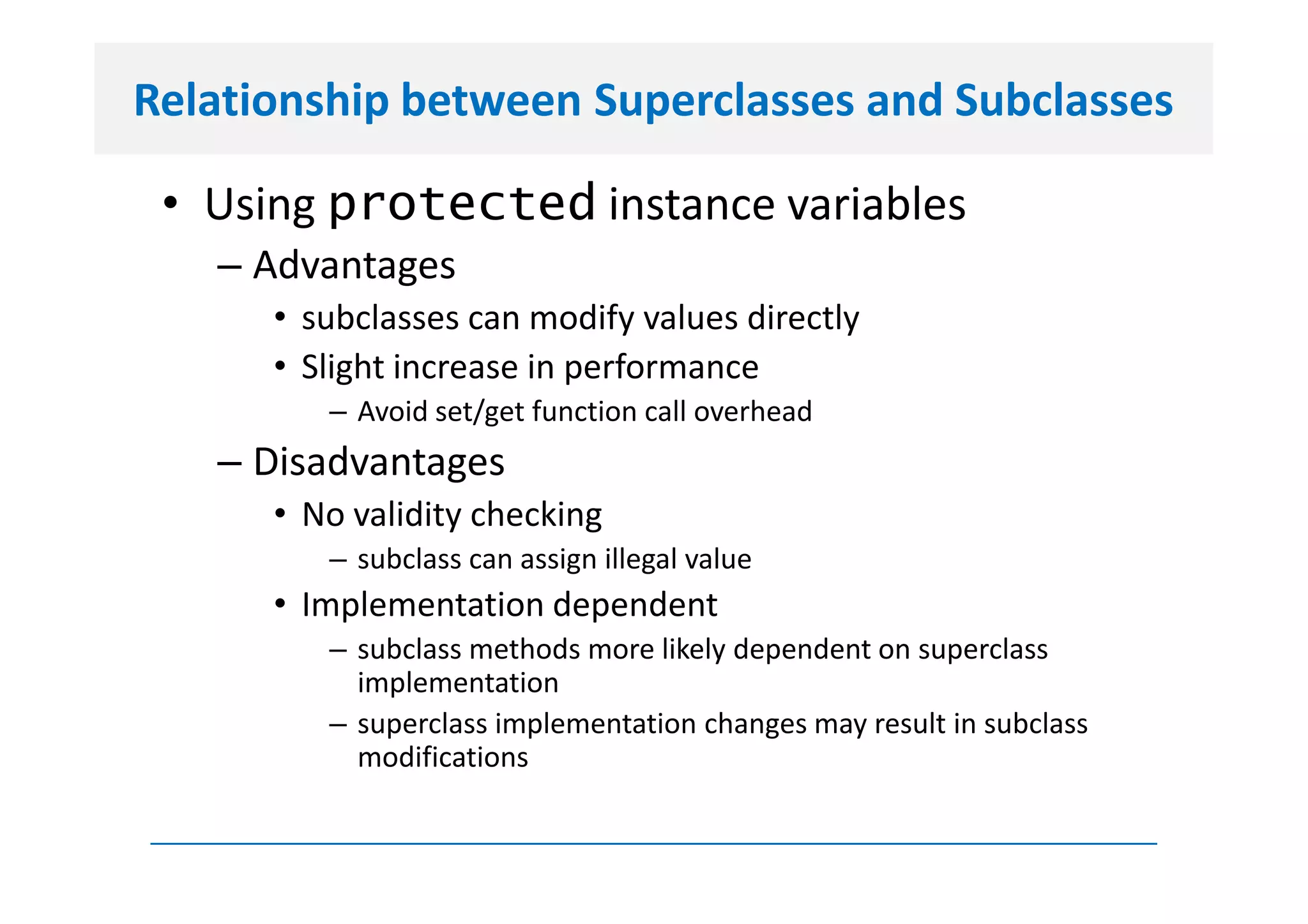 Relationship between Superclasses and Subclasses

 • Using protected instance variables
   – Advantages
      • subclasses can modify values directly
      • Slight increase in performance
         – Avoid set/get function call overhead
   – Disadvantages
      • No validity checking
         – subclass can assign illegal value
      • Implementation dependent
         – subclass methods more likely dependent on superclass
           implementation
         – superclass implementation changes may result in subclass
           modifications
 