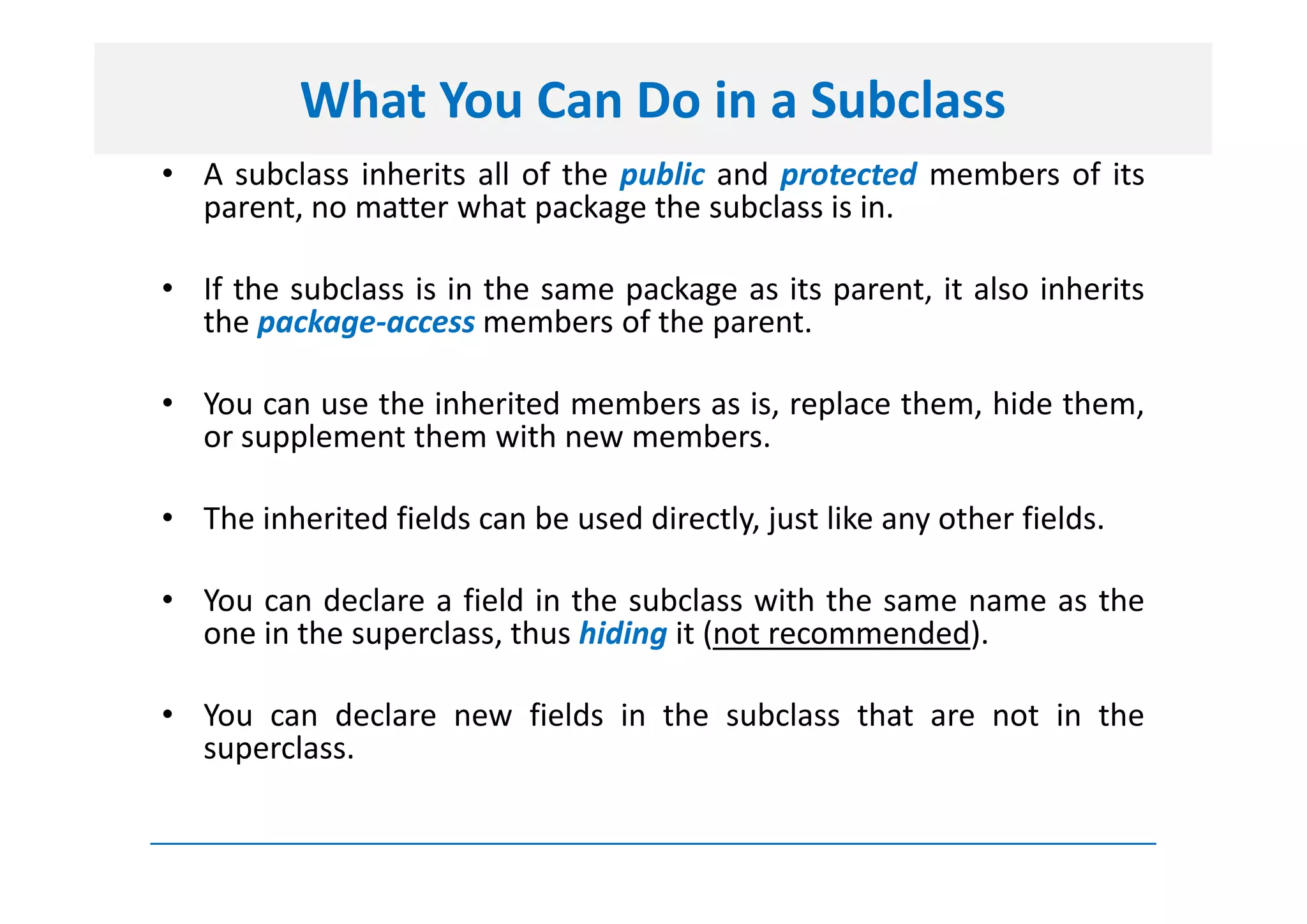 What You Can Do in a Subclass
• A subclass inherits all of the public and protected members of its
  parent, no matter what package the subclass is in.

• If the subclass is in the same package as its parent, it also inherits
  the package-access members of the parent.

• You can use the inherited members as is, replace them, hide them,
  or supplement them with new members.

• The inherited fields can be used directly, just like any other fields.

• You can declare a field in the subclass with the same name as the
  one in the superclass, thus hiding it (not recommended).

• You can declare new fields in the subclass that are not in the
  superclass.
 