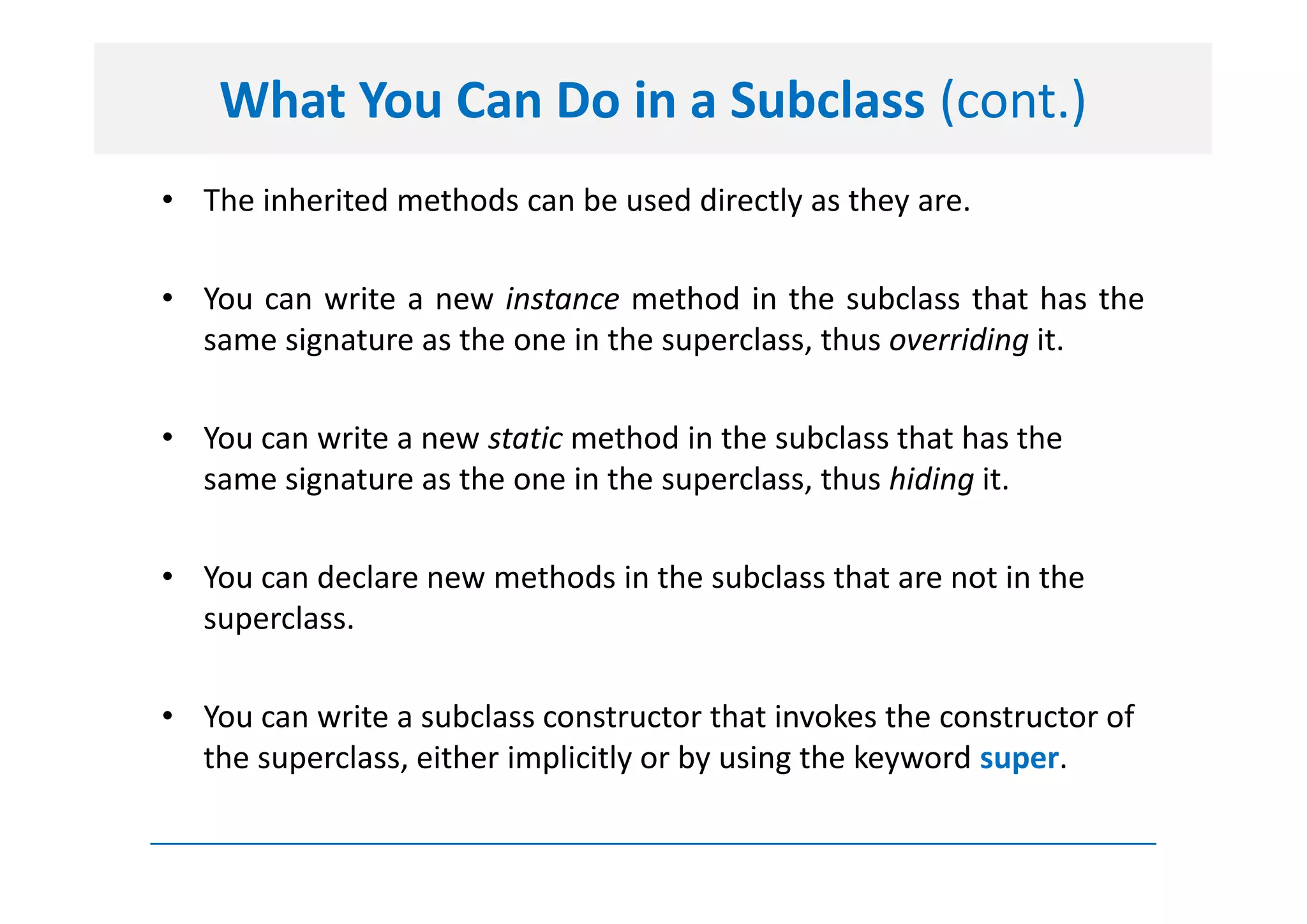 What You Can Do in a Subclass (cont.)
• The inherited methods can be used directly as they are.

• You can write a new instance method in the subclass that has the
  same signature as the one in the superclass, thus overriding it.

• You can write a new static method in the subclass that has the
  same signature as the one in the superclass, thus hiding it.

• You can declare new methods in the subclass that are not in the
  superclass.

• You can write a subclass constructor that invokes the constructor of
  the superclass, either implicitly or by using the keyword super.
 