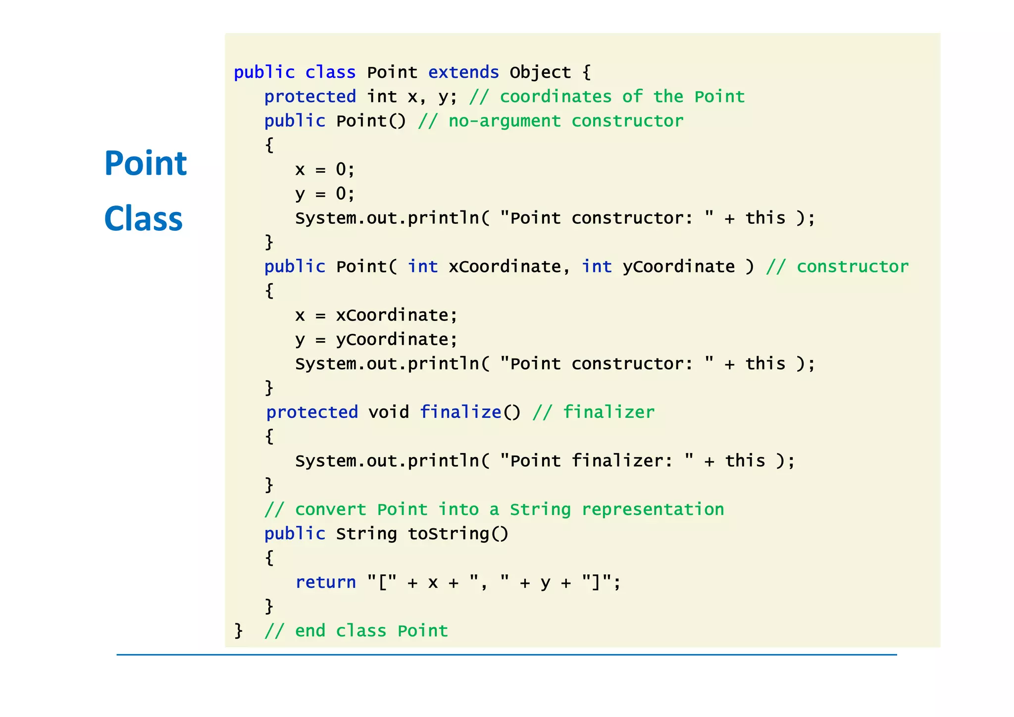 public class Point extends Object {
           protected int x, y; // coordinates of the Point
           public Point() // no-argument constructor
           {
Point         x = 0;
              y = 0;
Class      }
              System.out.println( "Point constructor: " + this );

           public Point( int xCoordinate, int yCoordinate ) // constructor
           {
              x = xCoordinate;
              y = yCoordinate;
              System.out.println( "Point constructor: " + this );
           }
           protected void finalize() // finalizer
           {
              System.out.println( "Point finalizer: " + this );
           }
           // convert Point into a String representation
           public String toString()
           {
              return "[" + x + ", " + y + "]";
           }
        } // end class Point
 