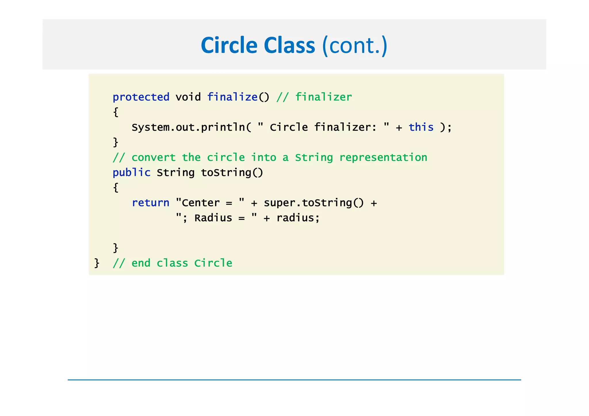 Circle Class (cont.)
    protected void finalize() // finalizer
    {
       System.out.println( " Circle finalizer: " + this );
    }
    // convert the circle into a String representation
    public String toString()
    {
       return "Center = " + super.toString() +
              "; Radius = " + radius;

    }
}   // end class Circle
 