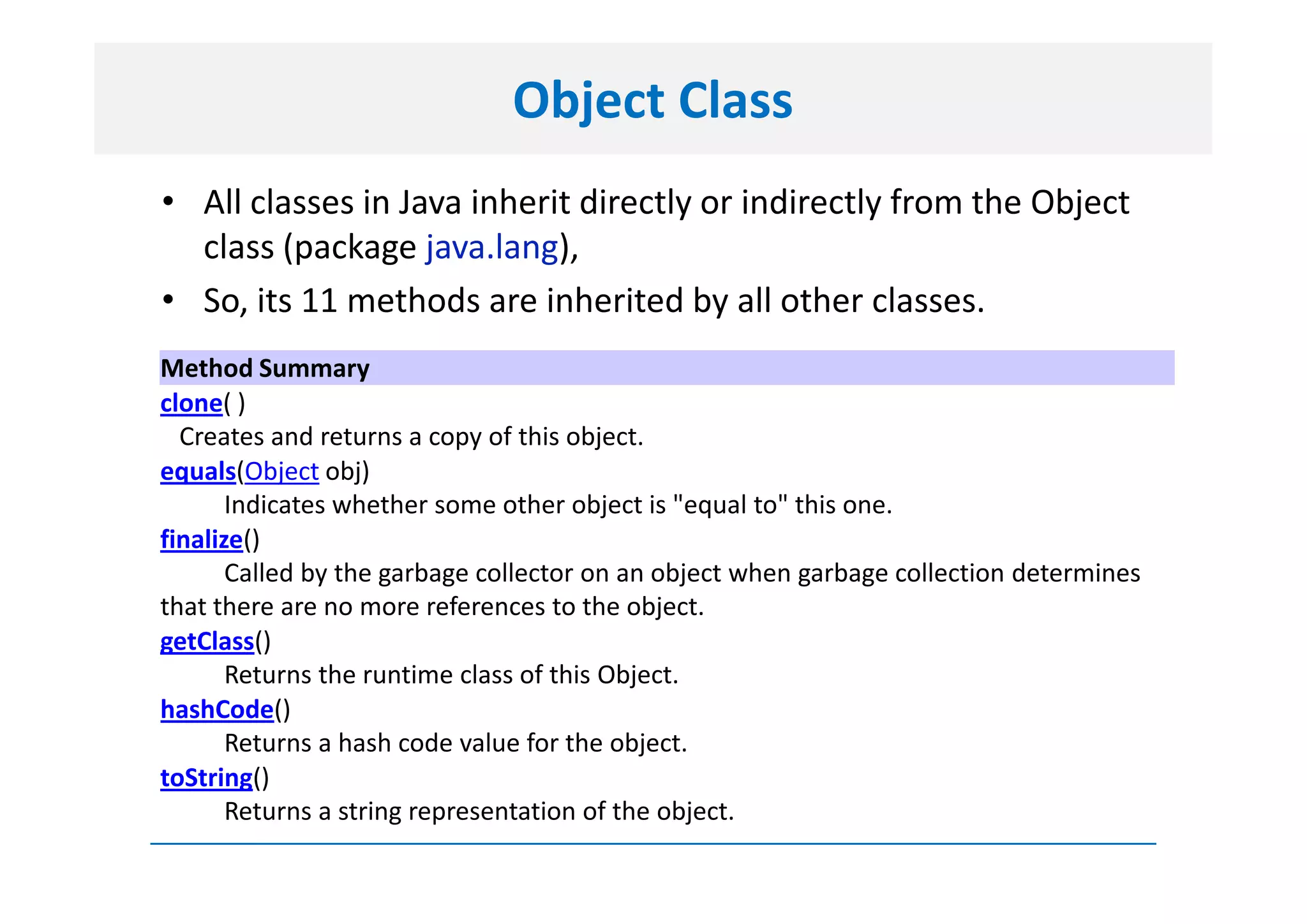Object Class
• All classes in Java inherit directly or indirectly from the Object
  class (package java.lang),
• So, its 11 methods are inherited by all other classes.
Method Summary
clone( )
  Creates and returns a copy of this object.
equals(Object obj)
       Indicates whether some other object is "equal to" this one.
finalize()
       Called by the garbage collector on an object when garbage collection determines
that there are no more references to the object.
getClass()
       Returns the runtime class of this Object.
hashCode()
       Returns a hash code value for the object.
toString()
       Returns a string representation of the object.
 