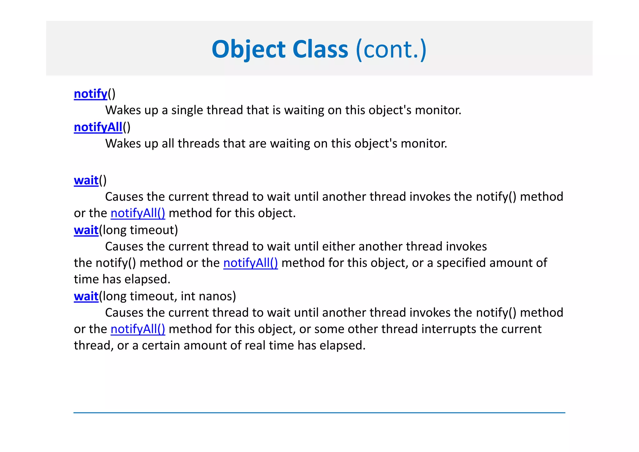 Object Class (cont.)
notify()
      Wakes up a single thread that is waiting on this object's monitor.
notifyAll()
      Wakes up all threads that are waiting on this object's monitor.

wait()
      Causes the current thread to wait until another thread invokes the notify() method
or the notifyAll() method for this object.
wait(long timeout)
      Causes the current thread to wait until either another thread invokes
the notify() method or the notifyAll() method for this object, or a specified amount of
time has elapsed.
wait(long timeout, int nanos)
      Causes the current thread to wait until another thread invokes the notify() method
or the notifyAll() method for this object, or some other thread interrupts the current
thread, or a certain amount of real time has elapsed.
 