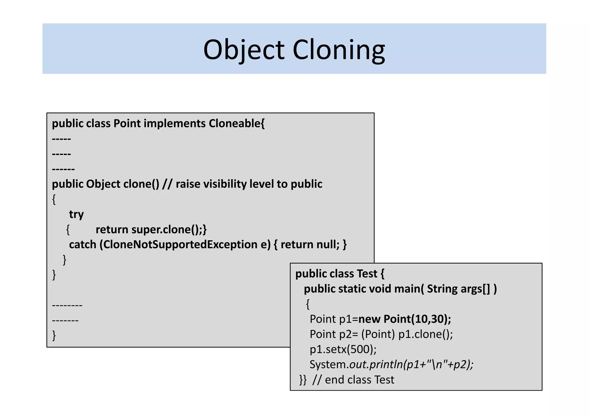 Object Cloning

public class Point implements Cloneable{
-----
-----
------
public Object clone() // raise visibility level to public
{
     try
    {     return super.clone();}
     catch (CloneNotSupportedException e) { return null; }
   }
}                                                   public class Test {
                                                      public static void main( String args[] )
--------                                               {
-------                                                 Point p1=new Point(10,30);
}                                                       Point p2= (Point) p1.clone();
                                                        p1.setx(500);
                                                        System.out.println(p1+"n"+p2);
                                                     }} // end class Test
 
