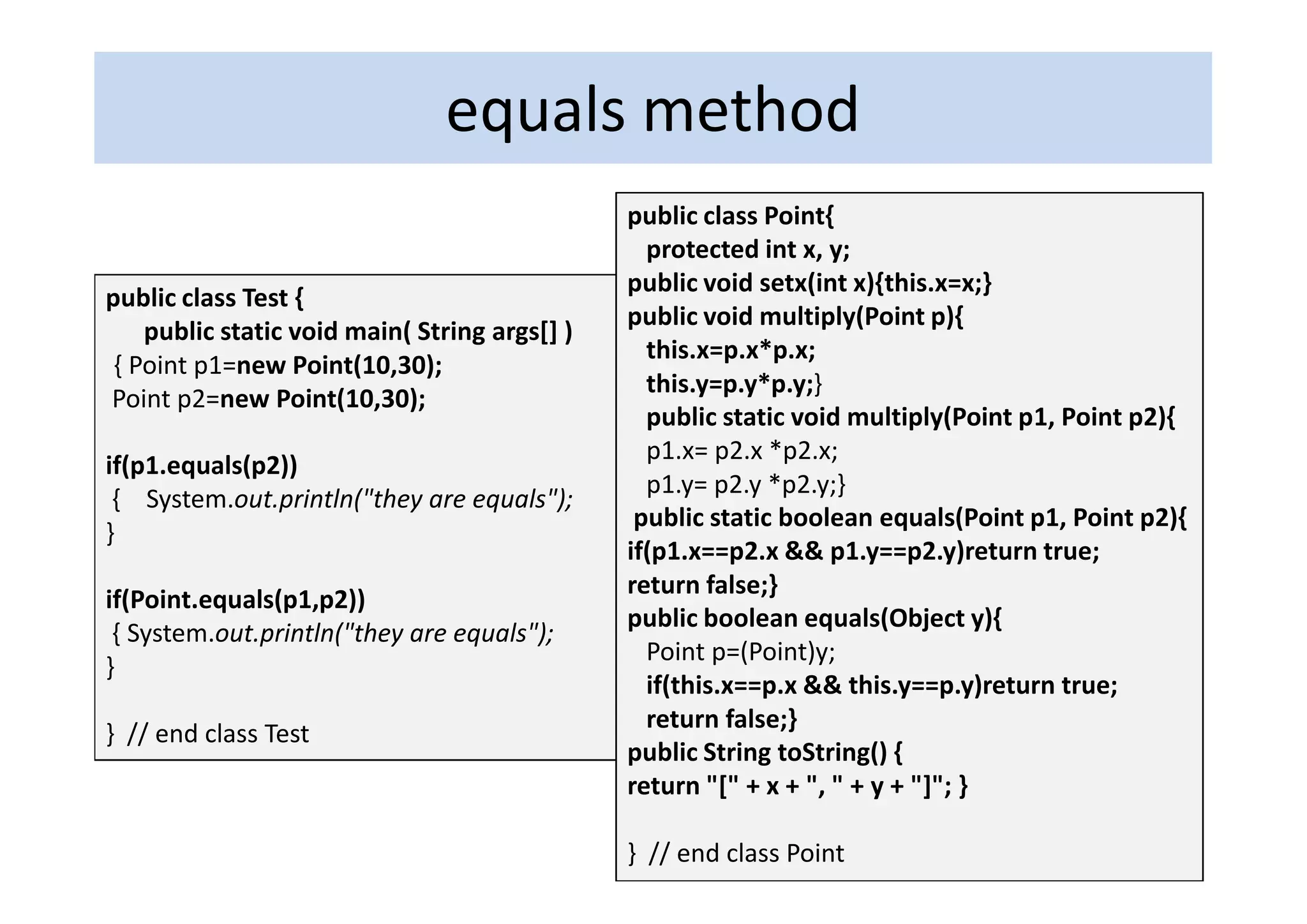 equals method
                                               public class Point{
                                                 protected int x, y;
                                               public void setx(int x){this.x=x;}
public class Test {
                                               public void multiply(Point p){
    public static void main( String args[] )
                                                 this.x=p.x*p.x;
 { Point p1=new Point(10,30);
                                                 this.y=p.y*p.y;}
Point p2=new Point(10,30);
                                                 public static void multiply(Point p1, Point p2){
                                                 p1.x= p2.x *p2.x;
if(p1.equals(p2))
                                                 p1.y= p2.y *p2.y;}
 { System.out.println("they are equals");
                                                public static boolean equals(Point p1, Point p2){
}
                                               if(p1.x==p2.x && p1.y==p2.y)return true;
                                               return false;}
if(Point.equals(p1,p2))
                                               public boolean equals(Object y){
 { System.out.println("they are equals");
                                                 Point p=(Point)y;
}
                                                 if(this.x==p.x && this.y==p.y)return true;
                                                 return false;}
} // end class Test
                                               public String toString() {
                                               return "[" + x + ", " + y + "]"; }

                                               } // end class Point
 