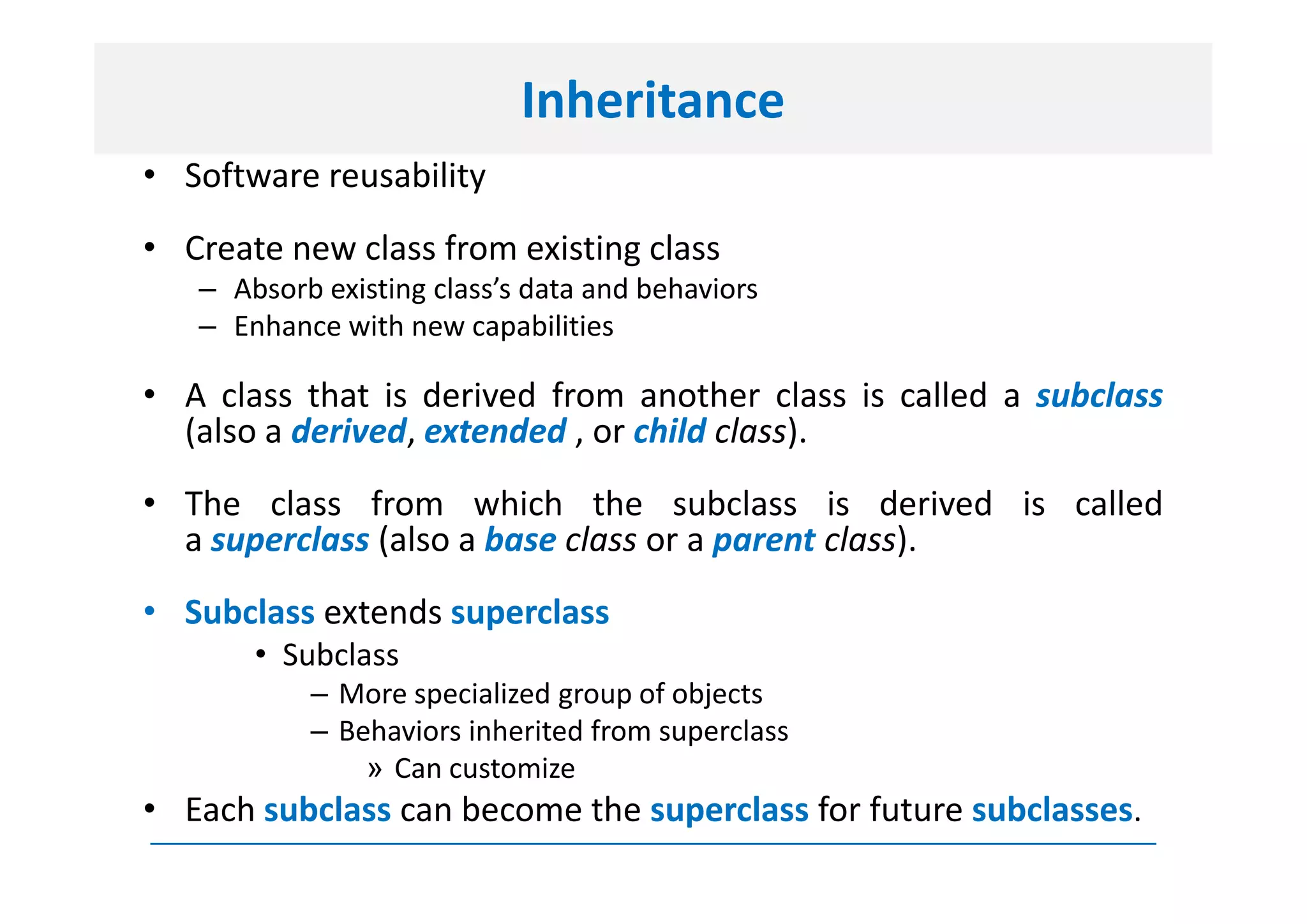 Inheritance
• Software reusability
• Create new class from existing class
   – Absorb existing class’s data and behaviors
   – Enhance with new capabilities

• A class that is derived from another class is called a subclass
  (also a derived, extended , or child class).
• The class from which the subclass is derived is called
  a superclass (also a base class or a parent class).
• Subclass extends superclass
       • Subclass
           – More specialized group of objects
           – Behaviors inherited from superclass
               » Can customize
• Each subclass can become the superclass for future subclasses.
 