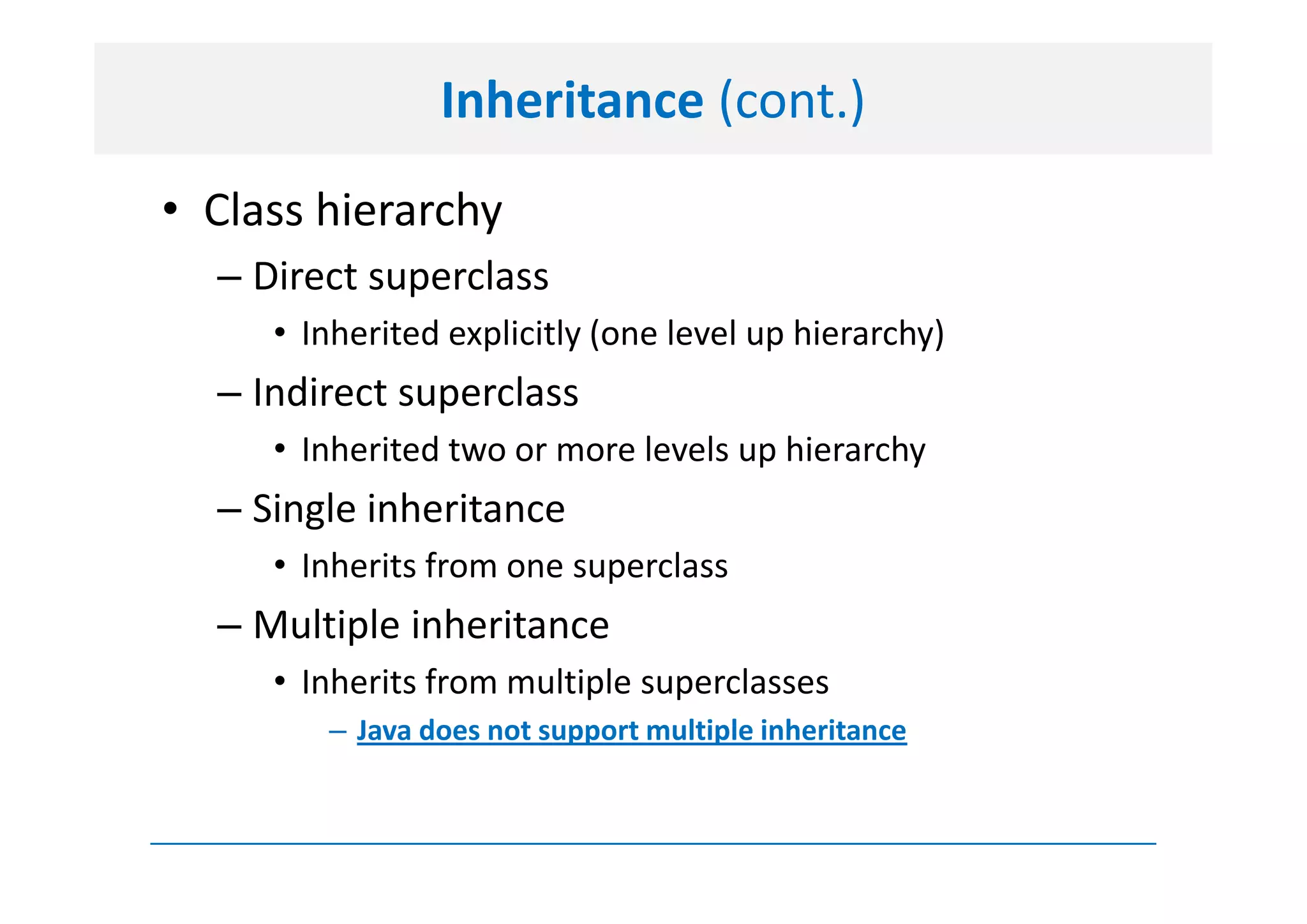 Inheritance (cont.)
• Class hierarchy
  – Direct superclass
     • Inherited explicitly (one level up hierarchy)
  – Indirect superclass
     • Inherited two or more levels up hierarchy
  – Single inheritance
     • Inherits from one superclass
  – Multiple inheritance
     • Inherits from multiple superclasses
        – Java does not support multiple inheritance
 
