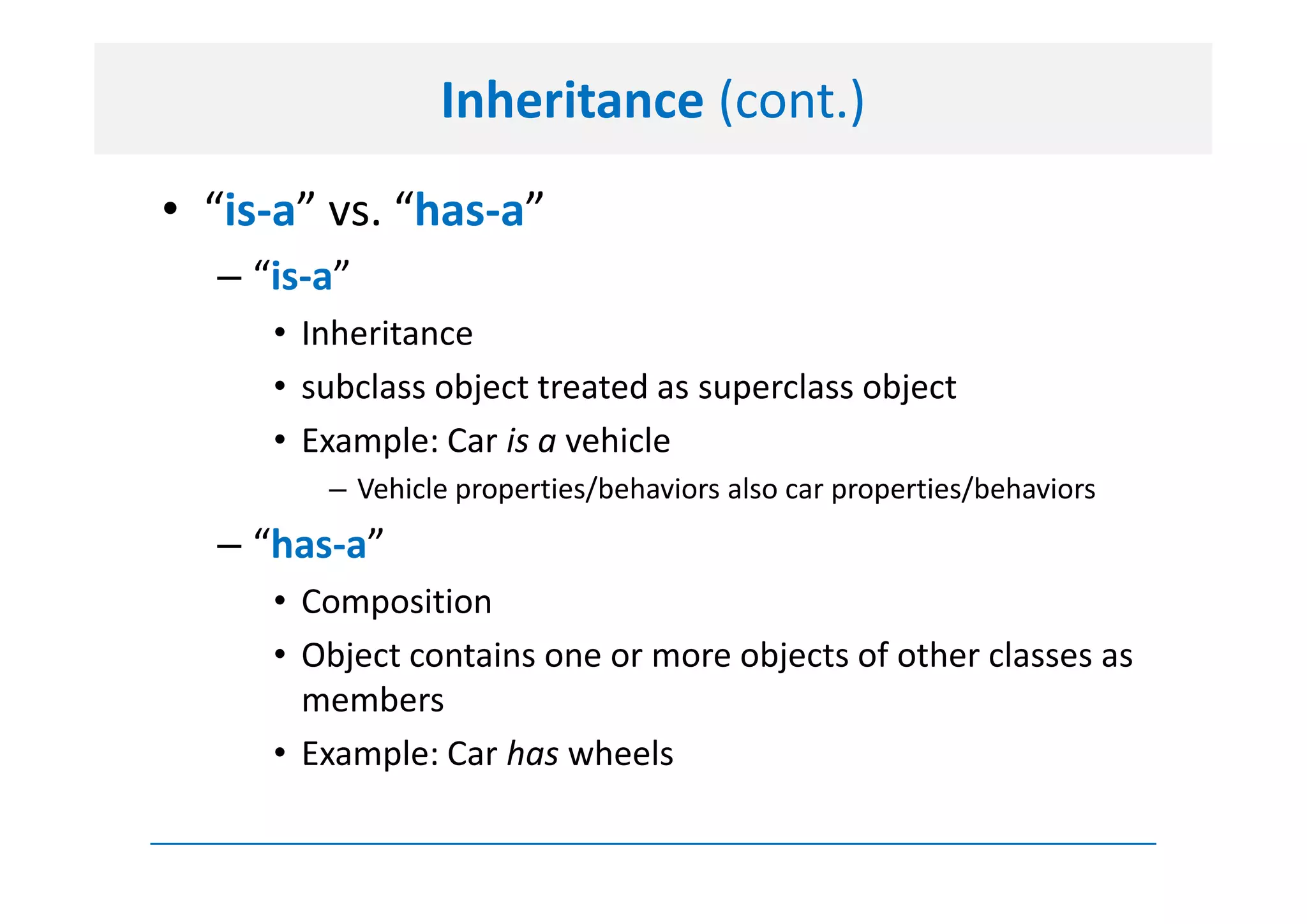 Inheritance (cont.)
• “is-a” vs. “has-a”
  – “is-a”
     • Inheritance
     • subclass object treated as superclass object
     • Example: Car is a vehicle
        – Vehicle properties/behaviors also car properties/behaviors
  – “has-a”
     • Composition
     • Object contains one or more objects of other classes as
       members
     • Example: Car has wheels
 