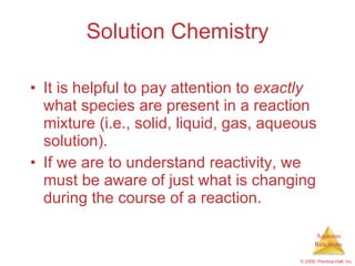 Solution Chemistry It is helpful to pay attention to  exactly  what species are present in a reaction mixture (i.e., solid, liquid, gas, aqueous solution). If we are to understand reactivity, we must be aware of just what is changing during the course of a reaction. 