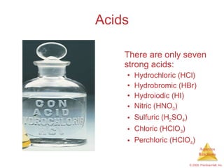 Acids There are only seven strong acids: Hydrochloric (HCl) Hydrobromic (HBr) Hydroiodic (HI) Nitric (HNO 3 ) Sulfuric (H 2 SO 4 ) Chloric (HClO 3 ) Perchloric (HClO 4 ) 