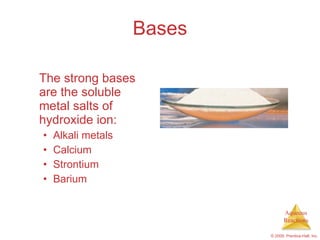 Bases The strong bases are the soluble metal salts of hydroxide ion: Alkali metals Calcium Strontium Barium 