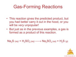 Gas-Forming Reactions This reaction gives the predicted product, but you had better carry it out in the hood, or you will be  very  unpopular! But just as in the previous examples, a gas is formed as a product of this reaction. Na 2 S  ( aq )  + H 2 SO 4  ( aq )     Na 2 SO 4  ( aq )  + H 2 S  ( g )   