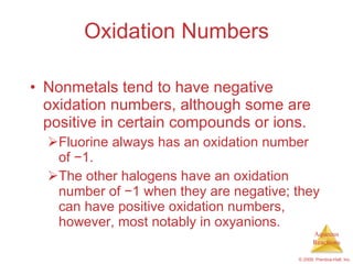 Oxidation Numbers Nonmetals tend to have negative oxidation numbers, although some are positive in certain compounds or ions. Fluorine always has an oxidation number of  − 1. The other halogens have an oxidation number of  − 1 when they are negative; they can have positive oxidation numbers, however, most notably in oxyanions. 