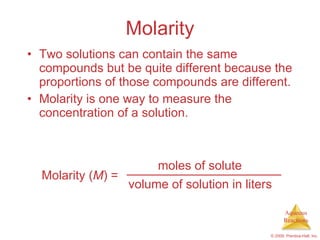 Molarity Two solutions can contain the same compounds but be quite different because the proportions of those compounds are different. Molarity is one way to measure the concentration of a solution. moles of solute volume of solution in liters Molarity ( M ) = 