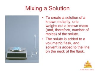 Mixing a Solution To create a solution of a known molarity, one weighs out a known mass (and, therefore, number of moles) of the solute. The solute is added to a volumetric flask, and solvent is added to the line on the neck of the flask. 