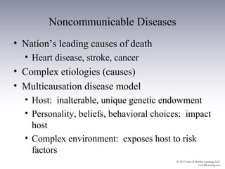 Noncommunicable Diseases
• Nation’s leading causes of death
  • Heart disease, stroke, cancer
• Complex etiologies (causes)
• Multicausation disease model
  • Host: inalterable, unique genetic endowment
  • Personality, beliefs, behavioral choices: impact
    host
  • Complex environment: exposes host to risk
    factors
 