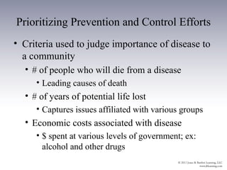 Prioritizing Prevention and Control Efforts
• Criteria used to judge importance of disease to
  a community
  • # of people who will die from a disease
     • Leading causes of death
  • # of years of potential life lost
     • Captures issues affiliated with various groups
  • Economic costs associated with disease
     • $ spent at various levels of government; ex:
       alcohol and other drugs
 